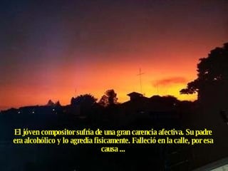 El jóven compositor sufría de una gran carencia afectiva. Su padre era alcohólico y lo agredía fisicamente. Falleció en la calle, por esa causa ... 