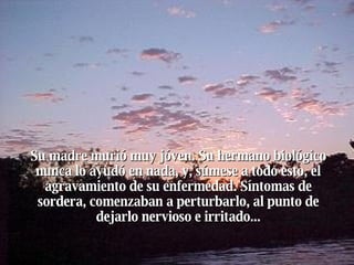 Su madre murió muy jóven. Su hermano biológico nunca lo ayudó en nada, y, súmese a todo esto, el agravamiento de su enfermedad. Síntomas de sordera, comenzaban a perturbarlo, al punto de dejarlo nervioso e irritado... 