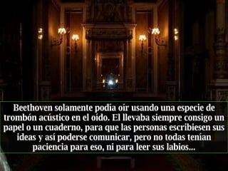 Beethoven solamente podía oír usando una especie de trombón acústico en el oído. El llevaba siempre consigo un papel o un cuaderno, para que las personas escribiesen sus ideas y así poderse comunicar, pero no todas tenían paciencia para eso, ni para leer sus labios... 