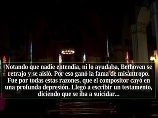 Notando que nadie entendía, ni lo ayudaba, Bethoven se retrajo y se aisló. Por eso ganó la fama de misántropo. Fue por todas estas razones, que el compositor cayó en una profunda depresión. Llegó a escribir un testamento, diciendo que se iba a suicidar... 