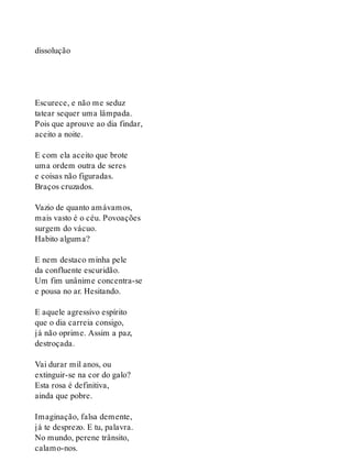 dissolução
Escurece, e não me seduz
tatear sequer uma lâmpada.
Pois que aprouve ao dia findar,
aceito a noite.
E com ela aceito que brote
uma ordem outra de seres
e coisas não figuradas.
Braços cruzados.
Vazio de quanto amávamos,
mais vasto é o céu. Povoações
surgem do vácuo.
Habito alguma?
E nem destaco minha pele
da confluente escuridão.
Um fim unânime concentra-se
e pousa no ar. Hesitando.
E aquele agressivo espírito
que o dia carreia consigo,
já não oprime. Assim a paz,
destroçada.
Vai durar mil anos, ou
extinguir-se na cor do galo?
Esta rosa é definitiva,
ainda que pobre.
Imaginação, falsa demente,
já te desprezo. E tu, palavra.
No mundo, perene trânsito,
calamo-nos.
 