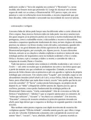 pudessem ocultar o “travo de angústia nos cantares” (“Remissão”) e, nessa
medida, não fossem mais que pretensão vã. Longe de alcançar um mirante
seguro de onde ver as coisas, o Drummond de 1951 parece repor, em novo
patamar e com reverberações mais tremendas, a mesma inquietude que, por
duas décadas, vinha minando e semeando sua necessidade de escrever poesia.
convocação e vertigem
A mesma linha de ideias pode lançar uma luz diferente sobre o corte clássico de
Claro enigma. Suas marcas formais estão em toda parte: nos nove sonetos (seis
dos quais surgem já na primeira parte); no recurso a metros tradicionais da lírica
portuguesa, como a redondilha maior, o decassílabo e mesmo o alexandrino,
somados a esquemas igualmente tradicionais de rima; no tom elegíaco de muitos
poemas; na sintaxe e no léxico muitas vezes elevados, camonianos, quando não
latinizados, e no geral distantes dos efeitos agressivos de choque estético que
Drummond perseguira, por exemplo, em Alguma poesia. A esses elementos
formais, somam-se as citações e alusões explícitas a motivos e nomes de uma
mitologia poética de larguíssimo curso na tradição ocidental: o frio e a noite;
Orfeu e Arcturo; o pó e o tempo; o tédio e a morte; o caminho da vida e a
máquina do mundo; Dante e Camões.
Tudo isso parece assinalar uma renúncia à rebeldia modernista e um retour à
l’ordre — um entre os muitos que se produziram nas artes e nas letras quase que
a partir do instante em que eclodiram as vanguardas. Contudo, os mesmos
poemas de feitio clássico são os primeiros a pôr em questão a vigência da própria
mitologia que convocam. Um soneto como “Legado”, por exemplo, ergue-se em
alexandrinos rimados (abab//abab//cde//cde), evoca Orfeu, fala de noite, bruma e
fumo, para afinal dizer que nada disso restará, exceto “uma pedra que havia em
meio do caminho”. O “havia” castiço presta homenagem, no próprio ato de
depurá-lo, ao “tinha” coloquial do célebre poema de Alguma poesia, que se
reafirma, portanto, como pedra fundamental da mitologia poética de
Drummond. Outro soneto, “A tela contemplada”, fala de si mesmo ao falar de
formas (“arquiteturas”, “plástica”) que se erguem apenas para se consumir, de
“mitos que sufocam”, “recuam” e “no charco se constelam”. Um terceiro,
“Encontro”, começa de maneira ortodoxa (o primeiro quarteto rimando em
abab), para logo deixar que o esquema se desfaça no segundo quarteto e nos dois
tercetos.
Mas nenhum outro poema engrena esse duplo movimento de maneira tão
vertiginosa quanto “Oficina irritada”, estranho soneto gauche, que vibra e range
ao som do r alveolar. Estritamente consoante com o propósito de escrever um
soneto “duro”, “escuro”, “seco, abafado, difícil de ler”, o poema martela as
 