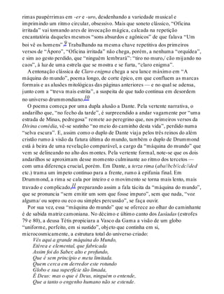rimas paupérrimas em -er e -uro, desdenhando a variedade musical e
imprimindo um ritmo circular, obsessivo. Mais que soneto clássico, “Oficina
irritada” vai tomando ares de invocação mágica, calcada na repetição
encantatória daqueles mesmos “sons absurdos e agônicos” de que falava “Um
boi vê os homens”.9 Trabalhando na mesma chave repetitiva dos primeiros
versos de “Áporo”, “Oficina irritada” não chega, porém, a nenhuma “orquídea”,
e sim ao gesto perdido, que “ninguém lembrará”: “tiro no muro,/ cão mijando no
caos”, à luz de uma estrela que se mostra e se furta, “claro enigma”.
A entonação clássica de Claro enigma chega a seu lance máximo em “A
máquina do mundo”, poema longo, de corte épico, em que confluem as marcas
formais e as alusões mitológicas das páginas anteriores — e no qual se adensa,
junto com a “treva mais estrita”, a suspeita de que tudo continua em desordem
no universo drummondiano.10
O poema começa por uma dupla alusão a Dante. Pela vertente narrativa, o
andarilho que, “no fecho da tarde”, é surpreendido a andar vagamente por “uma
estrada de Minas, pedregosa” remete ao peregrino que, nos primeiros versos da
Divina comédia, vê-se sozinho “no meio do caminho desta vida”, perdido numa
“selva escura”. E, assim como o duplo de Dante viaja pelos três reinos do além
cristão rumo à visão da fatura última do mundo, também o duplo de Drummond
está à beira de uma revelação comparável, a cargo da “máquina do mundo” que
vem se delineando no alto dos montes. Pela vertente formal, note-se que os dois
andarilhos se aproximam desse momento culminante ao ritmo dos tercetos —
com uma diferença crucial, porém. Em Dante, a terza rima (aba//bcb//cdc//ded
etc.) trama um ímpeto contínuo para a frente, rumo à epifania final. Em
Drummond, a rima se cala por inteiro e o movimento se torna mais lento, mais
travado e complicado,11 preparando assim a fala tácita da “máquina do mundo”,
que se pronuncia “sem emitir um som que fosse impuro”, sem que nada, “voz
alguma/ ou sopro ou eco ou simples percussão”, se faça ouvir.
Por sua vez, essa “máquina do mundo” que se oferece ao olhar do caminhante
é de sabida matriz camoniana. No décimo e último canto dos Lusíadas (estrofes
79 e 80), a deusa Tétis propiciara a Vasco da Gama a visão de um globo
“uniforme, perfeito, em si sustido”, objeto que continha em si,
microcosmicamente, a estrutura total do universo criado:
Vês aqui a grande máquina do Mundo,
Etérea e elemental, que fabricada
Assim foi do Saber, alto e profundo,
Que é sem princípio e meta limitada.
Quem cerca em derredor este rotundo
Globo e sua superfície tão limada,
É Deus: mas o que é Deus, ninguém o entende,
Que a tanto o engenho humano não se estende.
 