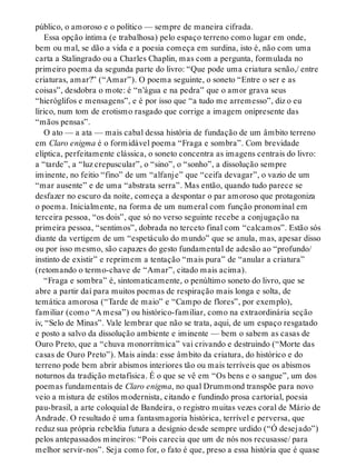 público, o amoroso e o político — sempre de maneira cifrada.
Essa opção íntima (e trabalhosa) pelo espaço terreno como lugar em onde,
bem ou mal, se dão a vida e a poesia começa em surdina, isto é, não com uma
carta a Stalingrado ou a Charles Chaplin, mas com a pergunta, formulada no
primeiro poema da segunda parte do livro: “Que pode uma criatura senão,/ entre
criaturas, amar?” (“Amar”). O poema seguinte, o soneto “Entre o ser e as
coisas”, desdobra o mote: é “n’água e na pedra” que o amor grava seus
“hieróglifos e mensagens”, e é por isso que “a tudo me arremesso”, diz o eu
lírico, num tom de erotismo rasgado que corrige a imagem onipresente das
“mãos pensas”.
O ato — a ata — mais cabal dessa história de fundação de um âmbito terreno
em Claro enigma é o formidável poema “Fraga e sombra”. Com brevidade
elíptica, perfeitamente clássica, o soneto concentra as imagens centrais do livro:
a “tarde”, a “luz crepuscular”, o “sino”, o “sonho”, a dissolução sempre
iminente, no feitio “fino” de um “alfanje” que “ceifa devagar”, o vazio de um
“mar ausente” e de uma “abstrata serra”. Mas então, quando tudo parece se
desfazer no escuro da noite, começa a despontar o par amoroso que protagoniza
o poema. Inicialmente, na forma de um numeral com função pronominal em
terceira pessoa, “os dois”, que só no verso seguinte recebe a conjugação na
primeira pessoa, “sentimos”, dobrada no terceto final com “calcamos”. Estão sós
diante da vertigem de um “espetáculo do mundo” que se anula, mas, apesar disso
ou por isso mesmo, são capazes do gesto fundamental de adesão ao “profundo/
instinto de existir” e reprimem a tentação “mais pura” de “anular a criatura”
(retomando o termo-chave de “Amar”, citado mais acima).
“Fraga e sombra” é, sintomaticamente, o penúltimo soneto do livro, que se
abre a partir daí para muitos poemas de respiração mais longa e solta, de
temática amorosa (“Tarde de maio” e “Campo de flores”, por exemplo),
familiar (como “A mesa”) ou histórico-familiar, como na extraordinária seção
iv, “Selo de Minas”. Vale lembrar que não se trata, aqui, de um espaço resgatado
e posto a salvo da dissolução ambiente e iminente — bem o sabem as casas de
Ouro Preto, que a “chuva monorrítmica” vai crivando e destruindo (“Morte das
casas de Ouro Preto”). Mais ainda: esse âmbito da criatura, do histórico e do
terreno pode bem abrir abismos interiores tão ou mais terríveis que os abismos
noturnos da tradição metafísica. É o que se vê em “Os bens e o sangue”, um dos
poemas fundamentais de Claro enigma, no qual Drummond transpõe para novo
veio a mistura de estilos modernista, citando e fundindo prosa cartorial, poesia
pau-brasil, a arte coloquial de Bandeira, o registro muitas vezes coral de Mário de
Andrade. O resultado é uma fantasmagoria histórica, terrível e perversa, que
reduz sua própria rebeldia futura a desígnio desde sempre urdido (“Ó desejado”)
pelos antepassados mineiros: “Pois carecia que um de nós nos recusasse/ para
melhor servir-nos”. Seja como for, o fato é que, preso a essa história que é quase
 