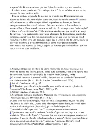 um pesadelo, Drummond nem por isso deixa de cantá-la e, à sua maneira,
celebrá-la, numa persistente “lavra da paciência”, da memória e de seu modo
singular de estar neste mundo.
É nesse sentido, sem nada de ingênuo ou gratuito, que Drummond vai aos
poucos se delineando para o leitor como um poeta do mundo terreno,14 daquela
esfera imanente da vida em que, afinal, se produz e se destrói, se faz e se
extingue tudo que interessa à criatura. Estranho à mística e desconfiado da
transcendência, Drummond valeu-se de todo tipo de meio para sua “mineração”
poética, e o “classicismo” de 1951 é mais um dos ângulos que ensaiou ao longo
da carreira. Nele certamente entrava um elemento de desconfiança diante das
esperanças coletivas e dos rumos do mundo social que se deixavam ler em A
rosa do povo. Mas seria um equívoco supor que o Drummond de Claro enigma dá
as costas à história e à vida terrena: uma e outra estão profundamente
entranhadas nos poemas do livro, à espera de leitores que se disponham, por sua
vez, a lavrá-los com paciência.
1 A rigor, o antecessor imediato de Claro enigma são os Novos poemas, cuja
primeira edição não se deu, porém, como livro autônomo, e sim como parte final
da coletânea Poesia até agora (Rio de Janeiro: José Olympio, 1948).
2 O termo é tirado de Antonio Candido, “Inquietudes na poesia de Drummond”,
em Vários escritos (4a ed., Rio de Janeiro: Ouro sobre Azul, 2004).
3 Antonio Candido, op. cit., p. 97.
4 Cf. Davi Arrigucci Jr., Coração partido: uma análise da poesia reflexiva de
Drummond (São Paulo: Cosac Naify, 2002), p. 15.
5 Antonio Candido, op. cit., pp. 95-6.
6 A expressão é de José Guilherme Merquior em Verso universo em Drummond
(Rio de Janeiro: José Olympio, 1975), p. 124.
7 Como termo de comparação, veja-se como Manuel Bandeira, em “Satélite”
(de Estrela da tarde, 1963), toma uma via negativa semelhante, marcada pelos
muitos prefixos negativos (de- e des-), para afinal chegar à lua
“desmetaforizada” e portanto “nua”, pronta para o encontro amoroso.
8 É justamente esse sentido estrito de “maduro” que está em jogo nos versos
iniciais de “Campo de flores”: “Deus me deu um amor no tempo de madureza,/
quando os frutos ou não são colhidos ou sabem a verme”. Sobre o poema, leia-se
a bela análise de João Luiz Lafetá, “Leitura de ‘Campo de flores’”, em A
dimensão da noite (São Paulo: Duas Cidades/Editora 34, 2004).
 