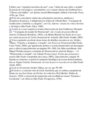 9 Sobre essa “repetição narcótica do som”, essa “vitória do som sobre o sentido”
na poesia de raiz mágica e encantatória, ver o ensaio clássico de Northrop Frye,
“Charms and riddles”, em Spiritus mundi (Bloomington: Indiana University Press,
1976), pp. 124-6.
10 Para um comentário valioso das articulações narrativas, sintáticas e
imagéticas do poema, é indispensável a leitura de Alfredo Bosi, “A máquina do
mundo entre o símbolo e a alegoria”, em Céu, Inferno: ensaios de crítica literária
e ideológica (São Paulo: Ática, 1988).
11 Leiam-se a esse respeito as muitas observações de José Guilherme Merquior
em “‘A máquina do mundo’de Drummond”, em A razão do poema (Rio de
Janeiro: Civilização Brasileira, 1965), e de Betina Bischof em Razão da recusa:
um estudo da poesia de Carlos Drummond de Andrade (São Paulo: Nankin, 2005).
12 Uma exposição excelente dessa trama de detalhes encontra-se em Alcides
Villaça, “O poeta, a máquina e o mundo”, em Passos de Drummond (São Paulo:
Cosac Naify, 2006), que igualmente desloca o acento interpretativo do desengano
para a altivez (especialmente nas páginas 99 e 100). Em linha semelhante, José
Miguel Wisnikcompara a máquina de Drummond ao aleph de Borges — cf.
“Drummond e o mundo”, em Adauto Novaes (org.), Poetas que pensaram o
mundo (São Paulo: Companhia das Letras, 2005), especialmente a página 59.
Quanto ao contexto e à possível conotação ideológica da recusa drummondiana,
leia-se Vagner Camilo, Drummond: da rosa do povo à rosa das trevas (São Paulo:
Ateliê, 2001).
13 Leia-se novamente Alcides Villaça, op. cit., pp. 99-100.
14 O termo e o conceito vêm de Erich Auerbach, que os cunhou a propósito de
Dante em seu livro Dante als Dichter der irdischen Welt (Berlim: Walter de
Gruyter, 1929); o essencial do argumento está recolhido no ensaio “Farinata e
Cavalcante”, em Mimesis (São Paulo: Perspectiva, 1970).
 