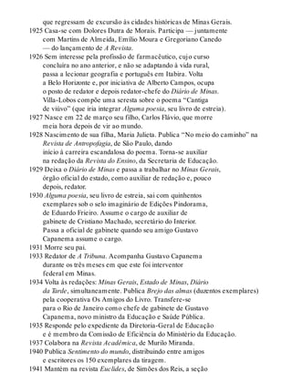 que regressam de excursão às cidades históricas de Minas Gerais.
1925 Casa-se com Dolores Dutra de Morais. Participa — juntamente
com Martins de Almeida, Emílio Moura e Gregoriano Canedo
— do lançamento de A Revista.
1926 Sem interesse pela profissão de farmacêutico, cujo curso
concluíra no ano anterior, e não se adaptando à vida rural,
passa a lecionar geografia e português em Itabira. Volta
a Belo Horizonte e, por iniciativa de Alberto Campos, ocupa
o posto de redator e depois redator-chefe do Diário de Minas.
Villa-Lobos compõe uma seresta sobre o poema “Cantiga
de viúvo” (que iria integrar Alguma poesia, seu livro de estreia).
1927 Nasce em 22 de março seu filho, Carlos Flávio, que morre
meia hora depois de vir ao mundo.
1928 Nascimento de sua filha, Maria Julieta. Publica “No meio do caminho” na
Revista de Antropofagia, de São Paulo, dando
início à carreira escandalosa do poema. Torna-se auxiliar
na redação da Revista do Ensino, da Secretaria de Educação.
1929 Deixa o Diário de Minas e passa a trabalhar no Minas Gerais,
órgão oficial do estado, como auxiliar de redação e, pouco
depois, redator.
1930 Alguma poesia, seu livro de estreia, sai com quinhentos
exemplares sob o selo imaginário de Edições Pindorama,
de Eduardo Frieiro. Assume o cargo de auxiliar de
gabinete de Cristiano Machado, secretário do Interior.
Passa a oficial de gabinete quando seu amigo Gustavo
Capanema assume o cargo.
1931 Morre seu pai.
1933 Redator de A Tribuna. Acompanha Gustavo Capanema
durante os três meses em que este foi interventor
federal em Minas.
1934 Volta às redações: Minas Gerais, Estado de Minas, Diário
da Tarde, simultaneamente. Publica Brejo das almas (duzentos exemplares)
pela cooperativa Os Amigos do Livro. Transfere-se
para o Rio de Janeiro como chefe de gabinete de Gustavo
Capanema, novo ministro da Educação e Saúde Pública.
1935 Responde pelo expediente da Diretoria-Geral de Educação
e é membro da Comissão de Eficiência do Ministério da Educação.
1937 Colabora na Revista Acadêmica, de Murilo Miranda.
1940 Publica Sentimento do mundo, distribuindo entre amigos
e escritores os 150 exemplares da tiragem.
1941 Mantém na revista Euclides, de Simões dos Reis, a seção
 