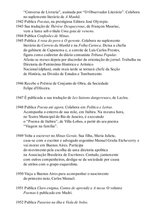 “Conversa de Livraria”, assinada por “O Observador Literário”. Colabora
no suplemento literário de A Manhã.
1942 Publica Poesias, na prestigiosa Editora José Olympio.
1943 Sua tradução de Thérèse Desqueyroux, de François Mauriac,
vem a lume sob o título Uma gota de veneno.
1944 Publica Confissões de Minas.
1945 Publica A rosa do povo e O gerente. Colabora no suplemento
literário do Correio da Manhã e na Folha Carioca. Deixa a chefia
do gabinete de Capanema e, a convite de Luís Carlos Prestes,
figura como codiretor do diário comunista Tribuna Popular.
Afasta-se meses depois por discordar da orientação do jornal. Trabalha na
Diretoria do Patrimônio Histórico e Artístico
Nacional (dphan), onde mais tarde se tornará chefe da Seção
de História, na Divisão de Estudos e Tombamento.
1946 Recebe o Prêmio de Conjunto de Obra, da Sociedade
Felipe d’Oliveira.
1947 É publicada a sua tradução de Les liaisons dangereuses, de Laclos.
1948 Publica Poesia até agora. Colabora em Política e Letras.
Acompanha o enterro de sua mãe, em Itabira. Na mesma hora,
no Teatro Municipal do Rio de Janeiro, é executado
o “Poema de Itabira”, de Villa-Lobos, a partir do seu poema
“Viagem na família”.
1949 Volta a escrever no Minas Gerais. Sua filha, Maria Julieta,
casa-se com o escritor e advogado argentino Manuel Graña Etcheverry e
vai morar em Buenos Aires. Participa
do movimento pela escolha de uma diretoria apolítica
na Associação Brasileira de Escritores. Contudo, juntamente
com outros companheiros, desliga-se da sociedade por causa
de atritos com o grupo esquerdista.
1950 Viaja a Buenos Aires para acompanhar o nascimento
do primeiro neto, Carlos Manuel.
1951 Publica Claro enigma, Contos de aprendiz e A mesa. O volume
Poemas é publicado em Madri.
1952 Publica Passeios na ilha e Viola de bolso.
 