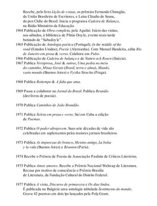 Recebe, pelo livro Lição de coisas, os prêmios Fernando Chinaglia,
da União Brasileira de Escritores, e Luísa Cláudio de Sousa,
do pen Clube do Brasil. Inicia o programa Cadeira de Balanço,
na Rádio Ministério da Educação.
1964 Publicação da Obra completa, pela Aguilar. Início das visitas,
aos sábados, à biblioteca de Plínio Doyle, evento mais tarde
batizado de “Sabadoyle”.
1965 Publicação de Antologia poética (Portugal); In the middle of the
road (Estados Unidos); Poesie (Alemanha). Com Manuel Bandeira, edita Rio
de Janeiro em prosa & verso. Colabora em Pulso.
1966 Publicação de Cadeira de balanço e de Natten och Rosen (Suécia).
1967 Publica Versiprosa, José & outros, Uma pedra no meio
do caminho, Minas Gerais (Brasil, terra e alma), Mundo,
vasto mundo (Buenos Aires) e Fyzika Strachu (Praga).
1968 Publica Boitempo & A falta que ama.
1969 Passa a colaborar no Jornal do Brasil. Publica Reunião
(dez livros de poesia).
1970 Publica Caminhos de João Brandão.
1971 Publica Seleta em prosa e verso. Sai em Cuba a edição
de Poemas.
1972 Publica O poder ultrajovem. Suas sete décadas de vida são
celebradas em suplementos pelos maiores jornais brasileiros.
1973 Publica As impurezas do branco, Menino antigo, La bolsa
y la vida (Buenos Aires) e Réunion (Paris).
1974 Recebe o Prêmio de Poesia da Associação Paulista de Críticos Literários.
1975 Publica Amor, amores. Recebe o Prêmio Nacional Walmap de Literatura.
Recusa por motivo de consciência o Prêmio Brasília
de Literatura, da Fundação Cultural do Distrito Federal.
1977 Publica A visita, Discurso de primavera e Os dias lindos.
É publicada na Bulgária uma antologia intitulada Sentimento do mundo.
Grava 42 poemas em dois lps lançados pela PolyGram.
 