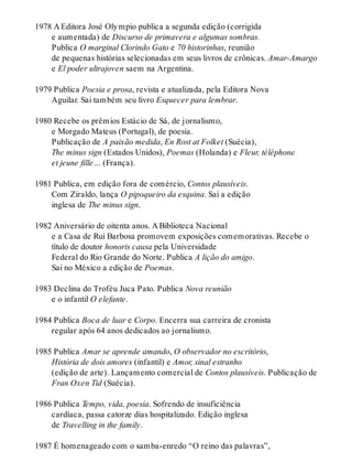 1978 A Editora José Olympio publica a segunda edição (corrigida
e aumentada) de Discurso de primavera e algumas sombras.
Publica O marginal Clorindo Gato e 70 historinhas, reunião
de pequenas histórias selecionadas em seus livros de crônicas. Amar-Amargo
e El poder ultrajoven saem na Argentina.
1979 Publica Poesia e prosa, revista e atualizada, pela Editora Nova
Aguilar. Sai também seu livro Esquecer para lembrar.
1980 Recebe os prêmios Estácio de Sá, de jornalismo,
e Morgado Mateus (Portugal), de poesia.
Publicação de A paixão medida, En Rost at Folket (Suécia),
The minus sign (Estados Unidos), Poemas (Holanda) e Fleur, téléphone
et jeune fille… (França).
1981 Publica, em edição fora de comércio, Contos plausíveis.
Com Ziraldo, lança O pipoqueiro da esquina. Sai a edição
inglesa de The minus sign.
1982 Aniversário de oitenta anos. A Biblioteca Nacional
e a Casa de Rui Barbosa promovem exposições comemorativas. Recebe o
título de doutor honoris causa pela Universidade
Federal do Rio Grande do Norte. Publica A lição do amigo.
Sai no México a edição de Poemas.
1983 Declina do Troféu Juca Pato. Publica Nova reunião
e o infantil O elefante.
1984 Publica Boca de luar e Corpo. Encerra sua carreira de cronista
regular após 64 anos dedicados ao jornalismo.
1985 Publica Amar se aprende amando, O observador no escritório,
História de dois amores (infantil) e Amor, sinal estranho
(edição de arte). Lançamento comercial de Contos plausíveis. Publicação de
Fran Oxen Tid (Suécia).
1986 Publica Tempo, vida, poesia. Sofrendo de insuficiência
cardíaca, passa catorze dias hospitalizado. Edição inglesa
de Travelling in the family.
1987 É homenageado com o samba-enredo “O reino das palavras”,
 