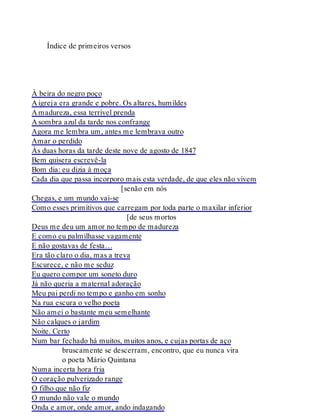 Índice de primeiros versos
À beira do negro poço
A igreja era grande e pobre. Os altares, humildes
A madureza, essa terrível prenda
A sombra azul da tarde nos confrange
Agora me lembra um, antes me lembrava outro
Amar o perdido
Às duas horas da tarde deste nove de agosto de 1847
Bem quisera escrevê-la
Bom dia: eu dizia à moça
Cada dia que passa incorporo mais esta verdade, de que eles não vivem
[senão em nós
Chegas, e um mundo vai-se
Como esses primitivos que carregam por toda parte o maxilar inferior
[de seus mortos
Deus me deu um amor no tempo de madureza
E como eu palmilhasse vagamente
E não gostavas de festa…
Era tão claro o dia, mas a treva
Escurece, e não me seduz
Eu quero compor um soneto duro
Já não queria a maternal adoração
Meu pai perdi no tempo e ganho em sonho
Na rua escura o velho poeta
Não amei o bastante meu semelhante
Não calques o jardim
Noite. Certo
Num bar fechado há muitos, muitos anos, e cujas portas de aço
bruscamente se descerram, encontro, que eu nunca vira
o poeta Mário Quintana
Numa incerta hora fria
O coração pulverizado range
O filho que não fiz
O mundo não vale o mundo
Onda e amor, onde amor, ando indagando
 
