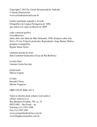 Copyright © 2012 by Carlos Drummond de Andrade
© Graña Drummond
www.carlosdrummond.com.br
Grafia atualizada segundo o Acordo
Ortográfico da Língua Portuguesa de 1990,
que entrou em vigor no Brasil em 2009.
capa e projeto gráfico
warrakloureiro
sobre obra sem título de Mira Schendel, 1950, têmpera sobre tela,
26,8 x 19 cm. Coleção particular. Reprodução: Jorge Bastos/ Motivo
pesquisa iconográfica
Regina Souza Vieira
estabelecimento de texto
Júlio Castañon Guimarães (Casa de Rui Barbosa)
revisão final
Antonio Carlos Secchin
preparação
Márcia Copola
revisão
Huendel Viana
Marina Nogueira
ISBN 978-85-8086-183-9
Todos os direitos desta edição reservados à
editora schwarcz s.a.
Rua Bandeira Paulista, 702, cj. 32
04532-002 – São Paulo – sp
Telefone (11) 3707-3500
Fax (11) 3707-3501
www.companhiadasletras.com.br
www.blogdacompanhia.com.br
 
