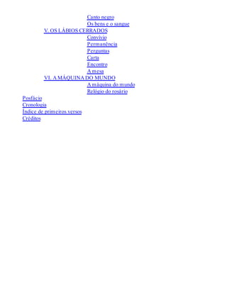 Canto negro
Os bens e o sangue
V. OS LÁBIOS CERRADOS
Convívio
Permanência
Perguntas
Carta
Encontro
A mesa
VI. A MÁQUINA DO MUNDO
A máquina do mundo
Relógio do rosário
Posfácio
Cronologia
Índice de primeiros versos
Créditos
 
