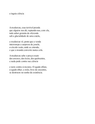 a ingaia ciência
A madureza, essa terrível prenda
que alguém nos dá, raptando-nos, com ela,
todo sabor gratuito de oferenda
sob a glacialidade de uma estela,
a madureza vê, posto que a venda
interrompa a surpresa da janela,
o círculo vazio, onde se estenda,
e que o mundo converte numa cela.
A madureza sabe o preço exato
dos amores, dos ócios, dos quebrantos,
e nada pode contra sua ciência
e nem contra si mesma. O agudo olfato,
o agudo olhar, a mão, livre de encantos,
se destroem no sonho da existência.
 