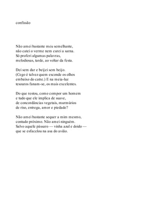 confissão
Não amei bastante meu semelhante,
não catei o verme nem curei a sarna.
Só proferi algumas palavras,
melodiosas, tarde, ao voltar da festa.
Dei sem dar e beijei sem beijo.
(Cego é talvez quem esconde os olhos
embaixo do catre.) E na meia-luz
tesouros fanam-se, os mais excelentes.
Do que restou, como compor um homem
e tudo que ele implica de suave,
de concordâncias vegetais, murmúrios
de riso, entrega, amor e piedade?
Não amei bastante sequer a mim mesmo,
contudo próximo. Não amei ninguém.
Salvo aquele pássaro — vinha azul e doido —
que se esfacelou na asa do avião.
 