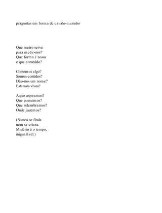 perguntas em forma de cavalo-marinho
Que metro serve
para medir-nos?
Que forma é nossa
e que conteúdo?
Contemos algo?
Somos contidos?
Dão-nos um nome?
Estamos vivos?
A que aspiramos?
Que possuímos?
Que relembramos?
Onde jazemos?
(Nunca se finda
nem se criara.
Mistério é o tempo,
inigualável.)
 
