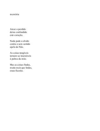 memória
Amar o perdido
deixa confundido
este coração.
Nada pode o olvido
contra o sem sentido
apelo do Não.
As coisas tangíveis
tornam-se insensíveis
à palma da mão.
Mas as coisas findas,
muito mais que lindas,
essas ficarão.
 