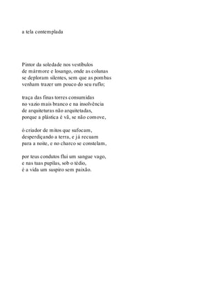 a tela contemplada
Pintor da soledade nos vestíbulos
de mármore e losango, onde as colunas
se deploram silentes, sem que as pombas
venham trazer um pouco do seu ruflo;
traça das finas torres consumidas
no vazio mais branco e na insolvência
de arquiteturas não arquitetadas,
porque a plástica é vã, se não comove,
ó criador de mitos que sufocam,
desperdiçando a terra, e já recuam
para a noite, e no charco se constelam,
por teus condutos flui um sangue vago,
e nas tuas pupilas, sob o tédio,
é a vida um suspiro sem paixão.
 