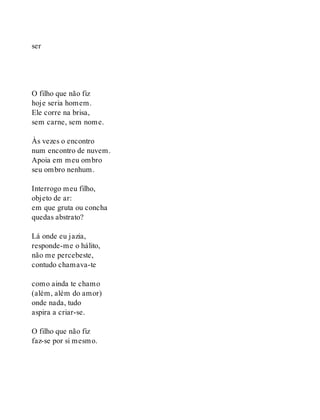 ser
O filho que não fiz
hoje seria homem.
Ele corre na brisa,
sem carne, sem nome.
Às vezes o encontro
num encontro de nuvem.
Apoia em meu ombro
seu ombro nenhum.
Interrogo meu filho,
objeto de ar:
em que gruta ou concha
quedas abstrato?
Lá onde eu jazia,
responde-me o hálito,
não me percebeste,
contudo chamava-te
como ainda te chamo
(além, além do amor)
onde nada, tudo
aspira a criar-se.
O filho que não fiz
faz-se por si mesmo.
 
