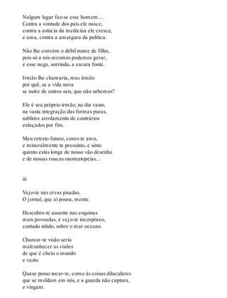 Nalgum lugar faz-se esse homem…
Contra a vontade dos pais ele nasce,
contra a astúcia da medicina ele cresce,
e ama, contra a amargura da política.
Não lhe convém o débil nome de filho,
pois só a nós mesmos podemos gerar,
e esse nega, sorrindo, a escura fonte.
Irmão lhe chamaria, mas irmão
por quê, se a vida nova
se nutre de outros sais, que não sabemos?
Ele é seu próprio irmão, no dia vasto,
na vasta integração das formas puras,
sublime arrolamento de contrários
enlaçados por fim.
Meu retrato futuro, como te amo,
e mineralmente te pressinto, e sinto
quanto estás longe de nosso vão desenho
e de nossas roucas onomatopeias…
iii
Vejo-te nas ervas pisadas.
O jornal, que aí pousa, mente.
Descubro-te ausente nas esquinas
mais povoadas, e vejo-te incorpóreo,
contudo nítido, sobre o mar oceano.
Chamar-te visão seria
malconhecer as visões
de que é cheio o mundo
e vazio.
Quase posso tocar-te, como às coisas diluculares
que se moldam em nós, e a guarda não captura,
e vingam.
 