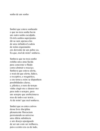 sonho de um sonho
Sonhei que estava sonhando
e que no meu sonho havia
um outro sonho esculpido.
Os três sonhos superpostos
dir-se-iam apenas elos
de uma infindável cadeia
de mitos organizados
em derredor de um pobre eu.
Eu que, mal de mim! sonhava.
Sonhava que no meu sonho
retinha uma zona lúcida
para concretar o fluido
como abstrair o maciço.
Sonhava que estava alerta,
e mais do que alerta, lúdico,
e receptivo, e magnético,
e em torno a mim se dispunham
possibilidades claras,
e, plástico, o ouro do tempo
vinha cingir-me e dourar-me
para todo o sempre, para
um sempre que ambicionava
mas de todo o ser temia…
Ai de mim! que mal sonhava.
Sonhei que os entes cativos
dessa livre disciplina
plenamente floresciam
permutando no universo
uma dileta substância
e um desejo apaziguado
de ser um com ser milhares,
pois o centro era eu de tudo,
 