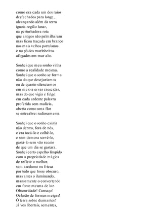 como era cada um dos raios
desfechados para longe,
alcançando além da terra
ignota região lunar,
na perturbadora rota
que antigos não palmilharam
mas ficou traçada em branco
nos mais velhos portulanos
e no pó dos marinheiros
afogados em mar alto.
Sonhei que meu sonho vinha
como a realidade mesma.
Sonhei que o sonho se forma
não do que desejaríamos
ou de quanto silenciamos
em meio a ervas crescidas,
mas do que vigia e fulge
em cada ardente palavra
proferida sem malícia,
aberta como uma flor
se entreabre: radiosamente.
Sonhei que o sonho existia
não dentro, fora de nós,
e era tocá-lo e colhê-lo,
e sem demora sorvê-lo,
gastá-lo sem vão receio
de que um dia se gastara.
Sonhei certo espelho límpido
com a propriedade mágica
de refletir o melhor,
sem azedume ou frieza
por tudo que fosse obscuro,
mas antes o iluminando,
mansamente o convertendo
em fonte mesma de luz.
Obscuridade! Cansaço!
Oclusão de formas meigas!
Ó terra sobre diamantes!
Já vos libertais, sementes,
 