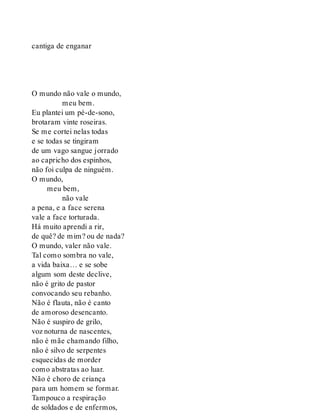 cantiga de enganar
O mundo não vale o mundo,
meu bem.
Eu plantei um pé-de-sono,
brotaram vinte roseiras.
Se me cortei nelas todas
e se todas se tingiram
de um vago sangue jorrado
ao capricho dos espinhos,
não foi culpa de ninguém.
O mundo,
meu bem,
não vale
a pena, e a face serena
vale a face torturada.
Há muito aprendi a rir,
de quê? de mim? ou de nada?
O mundo, valer não vale.
Tal como sombra no vale,
a vida baixa… e se sobe
algum som deste declive,
não é grito de pastor
convocando seu rebanho.
Não é flauta, não é canto
de amoroso desencanto.
Não é suspiro de grilo,
voz noturna de nascentes,
não é mãe chamando filho,
não é silvo de serpentes
esquecidas de morder
como abstratas ao luar.
Não é choro de criança
para um homem se formar.
Tampouco a respiração
de soldados e de enfermos,
 