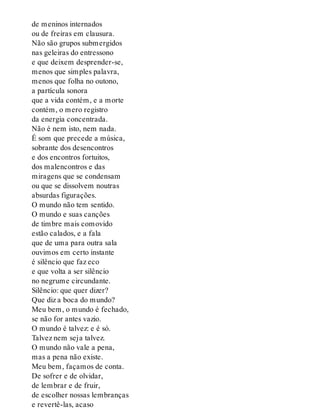 de meninos internados
ou de freiras em clausura.
Não são grupos submergidos
nas geleiras do entressono
e que deixem desprender-se,
menos que simples palavra,
menos que folha no outono,
a partícula sonora
que a vida contém, e a morte
contém, o mero registro
da energia concentrada.
Não é nem isto, nem nada.
É som que precede a música,
sobrante dos desencontros
e dos encontros fortuitos,
dos malencontros e das
miragens que se condensam
ou que se dissolvem noutras
absurdas figurações.
O mundo não tem sentido.
O mundo e suas canções
de timbre mais comovido
estão calados, e a fala
que de uma para outra sala
ouvimos em certo instante
é silêncio que faz eco
e que volta a ser silêncio
no negrume circundante.
Silêncio: que quer dizer?
Que diz a boca do mundo?
Meu bem, o mundo é fechado,
se não for antes vazio.
O mundo é talvez: e é só.
Talvez nem seja talvez.
O mundo não vale a pena,
mas a pena não existe.
Meu bem, façamos de conta.
De sofrer e de olvidar,
de lembrar e de fruir,
de escolher nossas lembranças
e revertê-las, acaso
 
