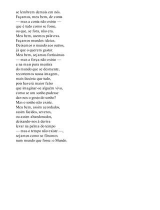 se lembrem demais em nós.
Façamos, meu bem, de conta
— mas a conta não existe —
que é tudo como se fosse,
ou que, se fora, não era.
Meu bem, usemos palavras.
Façamos mundos: ideias.
Deixemos o mundo aos outros,
já que o querem gastar.
Meu bem, sejamos fortíssimos
— mas a força não existe —
e na mais pura mentira
do mundo que se desmente,
recortemos nossa imagem,
mais ilusória que tudo,
pois haverá maior falso
que imaginar-se alguém vivo,
como se um sonho pudesse
dar-nos o gosto do sonho?
Mas o sonho não existe.
Meu bem, assim acordados,
assim lúcidos, severos,
ou assim abandonados,
deixando-nos à deriva
levar na palma do tempo
— mas o tempo não existe —,
sejamos como se fôramos
num mundo que fosse: o Mundo.
 