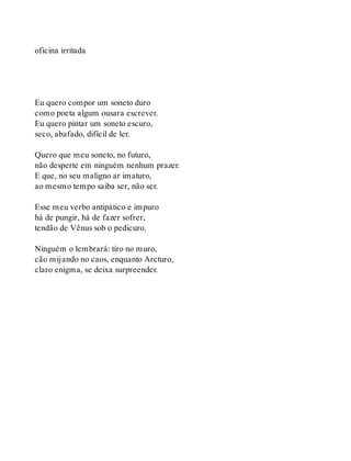 oficina irritada
Eu quero compor um soneto duro
como poeta algum ousara escrever.
Eu quero pintar um soneto escuro,
seco, abafado, difícil de ler.
Quero que meu soneto, no futuro,
não desperte em ninguém nenhum prazer.
E que, no seu maligno ar imaturo,
ao mesmo tempo saiba ser, não ser.
Esse meu verbo antipático e impuro
há de pungir, há de fazer sofrer,
tendão de Vênus sob o pedicuro.
Ninguém o lembrará: tiro no muro,
cão mijando no caos, enquanto Arcturo,
claro enigma, se deixa surpreender.
 