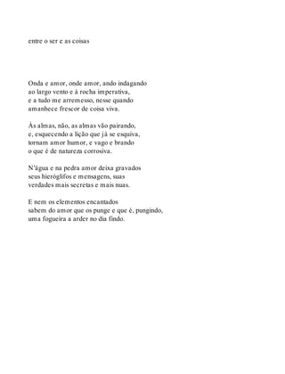 entre o ser e as coisas
Onda e amor, onde amor, ando indagando
ao largo vento e à rocha imperativa,
e a tudo me arremesso, nesse quando
amanhece frescor de coisa viva.
Às almas, não, as almas vão pairando,
e, esquecendo a lição que já se esquiva,
tornam amor humor, e vago e brando
o que é de natureza corrosiva.
N’água e na pedra amor deixa gravados
seus hieróglifos e mensagens, suas
verdades mais secretas e mais nuas.
E nem os elementos encantados
sabem do amor que os punge e que é, pungindo,
uma fogueira a arder no dia findo.
 