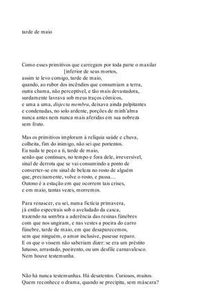 tarde de maio
Como esses primitivos que carregam por toda parte o maxilar
[inferior de seus mortos,
assim te levo comigo, tarde de maio,
quando, ao rubor dos incêndios que consumiam a terra,
outra chama, não perceptível, e tão mais devastadora,
surdamente lavrava sob meus traços cômicos,
e uma a uma, disjecta membra, deixava ainda palpitantes
e condenadas, no solo ardente, porções de minh’alma
nunca antes nem nunca mais aferidas em sua nobreza
sem fruto.
Mas os primitivos imploram à relíquia saúde e chuva,
colheita, fim do inimigo, não sei que portentos.
Eu nada te peço a ti, tarde de maio,
senão que continues, no tempo e fora dele, irreversível,
sinal de derrota que se vai consumindo a ponto de
converter-se em sinal de beleza no rosto de alguém
que, precisamente, volve o rosto, e passa…
Outono é a estação em que ocorrem tais crises,
e em maio, tantas vezes, morremos.
Para renascer, eu sei, numa fictícia primavera,
já então espectrais sob o aveludado da casca,
trazendo na sombra a aderência das resinas fúnebres
com que nos ungiram, e nas vestes a poeira do carro
fúnebre, tarde de maio, em que desaparecemos,
sem que ninguém, o amor inclusive, pusesse reparo.
E os que o vissem não saberiam dizer: se era um préstito
lutuoso, arrastado, poeirento, ou um desfile carnavalesco.
Nem houve testemunha.
Não há nunca testemunhas. Há desatentos. Curiosos, muitos.
Quem reconhece o drama, quando se precipita, sem máscara?
 