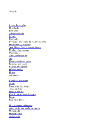 Sumário
i. entre lobo e cão
Dissolução
Remissão
A ingaia ciência
Legado
Confissão
Perguntas em forma de cavalo-marinho
Os animais do presépio
Sonetilho do falso Fernando Pessoa
Um boi vê os homens
Memória
A tela contemplada
Ser
Contemplação no banco
Sonho de um sonho
Cantiga de enganar
Oficina irritada
Opaco
Aspiração
ii. notícias amorosas
Amar
Entre o ser e as coisas
Tarde de maio
Fraga e sombra
Canção para álbum de moça
Rapto
Campo de flores
iii. o menino e os homens
A um varão, que acaba de nascer
O chamado
Quintana’s bar
Aniversário
 