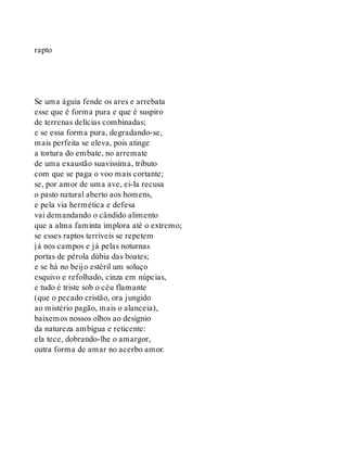 rapto
Se uma águia fende os ares e arrebata
esse que é forma pura e que é suspiro
de terrenas delícias combinadas;
e se essa forma pura, degradando-se,
mais perfeita se eleva, pois atinge
a tortura do embate, no arremate
de uma exaustão suavíssima, tributo
com que se paga o voo mais cortante;
se, por amor de uma ave, ei-la recusa
o pasto natural aberto aos homens,
e pela via hermética e defesa
vai demandando o cândido alimento
que a alma faminta implora até o extremo;
se esses raptos terríveis se repetem
já nos campos e já pelas noturnas
portas de pérola dúbia das boates;
e se há no beijo estéril um soluço
esquivo e refolhado, cinza em núpcias,
e tudo é triste sob o céu flamante
(que o pecado cristão, ora jungido
ao mistério pagão, mais o alanceia),
baixemos nossos olhos ao desígnio
da natureza ambígua e reticente:
ela tece, dobrando-lhe o amargor,
outra forma de amar no acerbo amor.
 