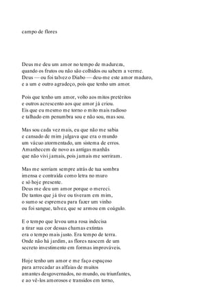 campo de flores
Deus me deu um amor no tempo de madureza,
quando os frutos ou não são colhidos ou sabem a verme.
Deus — ou foi talvez o Diabo — deu-me este amor maduro,
e a um e outro agradeço, pois que tenho um amor.
Pois que tenho um amor, volto aos mitos pretéritos
e outros acrescento aos que amor já criou.
Eis que eu mesmo me torno o mito mais radioso
e talhado em penumbra sou e não sou, mas sou.
Mas sou cada vez mais, eu que não me sabia
e cansado de mim julgava que era o mundo
um vácuo atormentado, um sistema de erros.
Amanhecem de novo as antigas manhãs
que não vivi jamais, pois jamais me sorriram.
Mas me sorriam sempre atrás de tua sombra
imensa e contraída como letra no muro
e só hoje presente.
Deus me deu um amor porque o mereci.
De tantos que já tive ou tiveram em mim,
o sumo se espremeu para fazer um vinho
ou foi sangue, talvez, que se armou em coágulo.
E o tempo que levou uma rosa indecisa
a tirar sua cor dessas chamas extintas
era o tempo mais justo. Era tempo de terra.
Onde não há jardim, as flores nascem de um
secreto investimento em formas improváveis.
Hoje tenho um amor e me faço espaçoso
para arrecadar as alfaias de muitos
amantes desgovernados, no mundo, ou triunfantes,
e ao vê-los amorosos e transidos em torno,
 