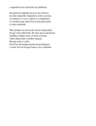 o sagrado terror converto em jubilação.
Seu grão de angústia amor já me oferece
na mão esquerda. Enquanto a outra acaricia
os cabelos e a voz e o passo e a arquitetura
e o mistério que além faz os seres preciosos
à visão extasiada.
Mas, porque me tocou um amor crepuscular,
há que amar diferente. De uma grave paciência
ladrilhar minhas mãos. E talvez a ironia
tenha dilacerado a melhor doação.
Há que amar e calar.
Para fora do tempo arrasto meus despojos
e estou vivo na luz que baixa e me confunde.
 