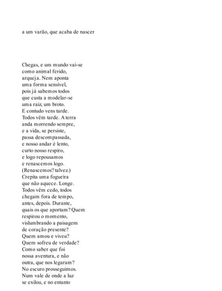 a um varão, que acaba de nascer
Chegas, e um mundo vai-se
como animal ferido,
arqueja. Nem aponta
uma forma sensível,
pois já sabemos todos
que custa a modelar-se
uma raiz, um broto.
E contudo vens tarde.
Todos vêm tarde. A terra
anda morrendo sempre,
e a vida, se persiste,
passa descompassada,
e nosso andar é lento,
curto nosso respiro,
e logo repousamos
e renascemos logo.
(Renascemos? talvez.)
Crepita uma fogueira
que não aquece. Longe.
Todos vêm cedo, todos
chegam fora de tempo,
antes, depois. Durante,
quais os que aportam? Quem
respirou o momento,
vislumbrando a paisagem
de coração presente?
Quem amou e viveu?
Quem sofreu de verdade?
Como saber que foi
nossa aventura, e não
outra, que nos legaram?
No escuro prosseguimos.
Num vale de onde a luz
se exilou, e no entanto
 