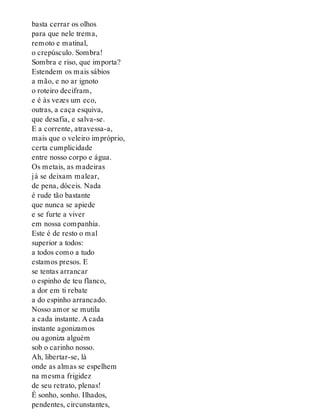 basta cerrar os olhos
para que nele trema,
remoto e matinal,
o crepúsculo. Sombra!
Sombra e riso, que importa?
Estendem os mais sábios
a mão, e no ar ignoto
o roteiro decifram,
e é às vezes um eco,
outras, a caça esquiva,
que desafia, e salva-se.
E a corrente, atravessa-a,
mais que o veleiro impróprio,
certa cumplicidade
entre nosso corpo e água.
Os metais, as madeiras
já se deixam malear,
de pena, dóceis. Nada
é rude tão bastante
que nunca se apiede
e se furte a viver
em nossa companhia.
Este é de resto o mal
superior a todos:
a todos como a tudo
estamos presos. E
se tentas arrancar
o espinho de teu flanco,
a dor em ti rebate
a do espinho arrancado.
Nosso amor se mutila
a cada instante. A cada
instante agonizamos
ou agoniza alguém
sob o carinho nosso.
Ah, libertar-se, lá
onde as almas se espelhem
na mesma frigidez
de seu retrato, plenas!
É sonho, sonho. Ilhados,
pendentes, circunstantes,
 