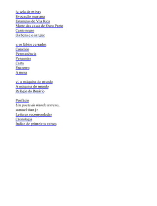 iv. selo de minas
Evocação mariana
Estampas de Vila Rica
Morte das casas de Ouro Preto
Canto negro
Os bens e o sangue
v. os lábios cerrados
Convívio
Permanência
Perguntas
Carta
Encontro
A mesa
vi. a máquina do mundo
A máquina do mundo
Relógio do Rosário
Posfácio
Um poeta do mundo terreno,
samuel titan jr.
Leituras recomendadas
Cronologia
Índice de primeiros versos
 