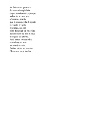 na fome e na procura
de um eu imaginário
e que, sendo outro, aplaque
todo este ser em ser,
adoramos aquilo
que é nossa perda. E morte
e evasão e vigília
e negação do ser
com dissolver-se em outro
transmutam-se em moeda
e resgate do eterno.
Para amar sem motivo
e motivar o amor
na sua desrazão,
Pedro, vieste ao mundo.
Chamo-te meu irmão.
 