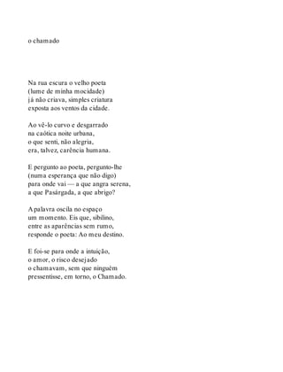 o chamado
Na rua escura o velho poeta
(lume de minha mocidade)
já não criava, simples criatura
exposta aos ventos da cidade.
Ao vê-lo curvo e desgarrado
na caótica noite urbana,
o que senti, não alegria,
era, talvez, carência humana.
E pergunto ao poeta, pergunto-lhe
(numa esperança que não digo)
para onde vai — a que angra serena,
a que Pasárgada, a que abrigo?
A palavra oscila no espaço
um momento. Eis que, sibilino,
entre as aparências sem rumo,
responde o poeta: Ao meu destino.
E foi-se para onde a intuição,
o amor, o risco desejado
o chamavam, sem que ninguém
pressentisse, em torno, o Chamado.
 