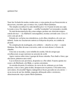 quintana’s bar
Num bar fechado há muitos, muitos anos, e cujas portas de aço bruscamente se
descerram, encontro, que eu nunca vira, o poeta Mário Quintana.
Tão simples reconhecê-lo, toda identificação é vã. O poeta levanta seu copo.
Levanto o meu. Em algum lugar — coxilha? montanha? vai rorejando a manhã.
Na total desincorporação das coisas antigas, perdura um elemento mágico:
estrela-do-mar — ou Aldebarã?, tamanquinhos, menina correndo com o arco. E
corre com pés de lã.
Falando em voz baixa nos entendemos, eu de olhos cúmplices, ele com seu
talismã. Assim me fascinavam outrora as feitiçarias da preta, na cozinha de
picumã.
Na conspiração da madrugada, erra solitário — dissolve-se o bar — o poeta
Quintana. Seu olhar devassa o nevoeiro, cada vez mais densa é a bruma de
antanho.
Uma teia se tecendo, e sem trabalho de aranha. Falo de amigos que
envelheceram ou que sumiram na semente de avelã.
Agora voamos sobre tetos, à garupa da bruxa estranha. Para iludir a fome, que
não temos, pintamos uma romã.
E já os homens sem província, despetala-se a flor aldeã. O poeta aponta-me
casas: a de Rimbaud, a de Blake, e a gruta camoniana.
As amadas do poeta, lá embaixo, na curva do rio, ordenam-se em lenta
pavana, e uma a uma, gotas ácidas, desaparecem no poema. É há tantos anos,
será ontem, foi amanhã? Signos criptográficos ficam gravados no céu eterno —
ou na mesa de um bar abolido, enquanto, debruçado sobre o mármore,
silenciosamente viaja o poeta Mário Quintana.
 