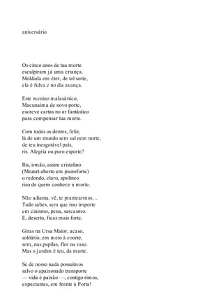 aniversário
Os cinco anos de tua morte
esculpiram já uma criança.
Moldada em éter, de tal sorte,
ela é fulva e no dia avança.
Este menino malasártico,
Macunaíma de novo porte,
escreve cartas no ar fantástico
para compensar tua morte.
Com todos os dentes, feliz,
lá de um mundo sem sul nem norte,
de teu inesgotável país,
ris. Alegria ou puro esporte?
Ris, irmão, assim cristalino
(Mozart aberto em pianoforte)
o redondo, claro, apolíneo
riso de quem conhece a morte.
Não adianta, vê, te prantearmos…
Tudo sabes, sem que isso importe
em cinismo, pena, sarcasmo.
E, deserto, ficas mais forte.
Giras na Ursa Maior, acaso,
solitário, em meio à coorte,
sem, nas pupilas, flor ou vaso.
Mas o jardim é teu, da morte.
Se de nosso nada possuímos
salvo o apaixonado transporte
— vida é paixão —, contigo rimos,
expectantes, em frente à Porta!
 