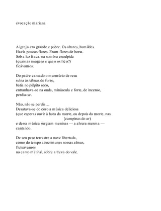 evocação mariana
A igreja era grande e pobre. Os altares, humildes.
Havia poucas flores. Eram flores de horta.
Sob a luz fraca, na sombra esculpida
(quais as imagens e quais os fiéis?)
ficávamos.
Do padre cansado o murmúrio de reza
subia às tábuas do forro,
batia no púlpito seco,
entranhava-se na onda, minúscula e forte, de incenso,
perdia-se.
Não, não se perdia…
Desatava-se do coro a música deliciosa
(que esperas ouvir à hora da morte, ou depois da morte, nas
[campinas do ar)
e dessa música surgiam meninas — a alvura mesma —
cantando.
De seu peso terrestre a nave libertada,
como do tempo atroz imunes nossas almas,
flutuávamos
no canto matinal, sobre a treva do vale.
 