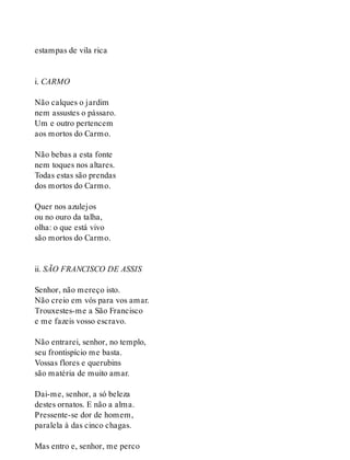 estampas de vila rica
i. CARMO
Não calques o jardim
nem assustes o pássaro.
Um e outro pertencem
aos mortos do Carmo.
Não bebas a esta fonte
nem toques nos altares.
Todas estas são prendas
dos mortos do Carmo.
Quer nos azulejos
ou no ouro da talha,
olha: o que está vivo
são mortos do Carmo.
ii. SÃO FRANCISCO DE ASSIS
Senhor, não mereço isto.
Não creio em vós para vos amar.
Trouxestes-me a São Francisco
e me fazeis vosso escravo.
Não entrarei, senhor, no templo,
seu frontispício me basta.
Vossas flores e querubins
são matéria de muito amar.
Dai-me, senhor, a só beleza
destes ornatos. E não a alma.
Pressente-se dor de homem,
paralela à das cinco chagas.
Mas entro e, senhor, me perco
 