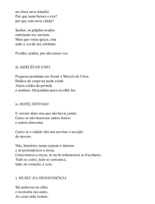 na rósea nave triunfal.
Por que tanto baixar o céu?
por que esta nova cilada?
Senhor, os púlpitos mudos
entretanto me sorriem.
Mais que vossa igreja, esta
sabe a voz de me embalar.
Perdão, senhor, por não amar-vos.
iii. MERCÊS DE CIMA
Pequena prostituta em frente a Mercês de Cima.
Dádiva de corpo na tarde cristã.
Anjos caídos da portada
e nenhum Aleijadinho para recolhê-los.
iv. HOTEL TOFFOLO
E vieram dizer-nos que não havia jantar.
Como se não houvesse outras fomes
e outros alimentos.
Como se a cidade não nos servisse o seu pão
de nuvens.
Não, hoteleiro, nosso repasto é interior,
e só pretendemos a mesa.
Comeríamos a mesa, se no-lo ordenassem as Escrituras.
Tudo se come, tudo se comunica,
tudo, no coração, é ceia.
v. MUSEU DA INCONFIDÊNCIA
São palavras no chão
e memória nos autos.
As casas inda restam,
 