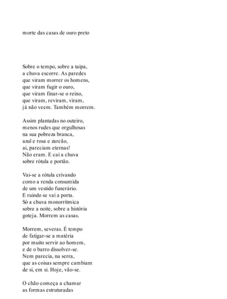 morte das casas de ouro preto
Sobre o tempo, sobre a taipa,
a chuva escorre. As paredes
que viram morrer os homens,
que viram fugir o ouro,
que viram finar-se o reino,
que viram, reviram, viram,
já não veem. Também morrem.
Assim plantadas no outeiro,
menos rudes que orgulhosas
na sua pobreza branca,
azul e rosa e zarcão,
ai, pareciam eternas!
Não eram. E cai a chuva
sobre rótula e portão.
Vai-se a rótula crivando
como a renda consumida
de um vestido funerário.
E ruindo se vai a porta.
Só a chuva monorrítmica
sobre a noite, sobre a história
goteja. Morrem as casas.
Morrem, severas. É tempo
de fatigar-se a matéria
por muito servir ao homem,
e de o barro dissolver-se.
Nem parecia, na serra,
que as coisas sempre cambiam
de si, em si. Hoje, vão-se.
O chão começa a chamar
as formas estruturadas
 