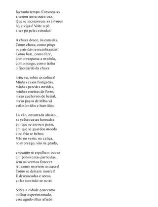 faz tanto tempo. Convoca-as
a serem terra outra vez.
Que se incorporem as árvores
hoje vigas! Volte o pó
a ser pó pelas estradas!
A chuva desce, às canadas.
Como chove, como pinga
no país das remembranças!
Como bate, como fere,
como traspassa a medula,
como punge, como lanha
o fino dardo da chuva
mineira, sobre as colinas!
Minhas casas fustigadas,
minhas paredes zurzidas,
minhas esteiras de forro,
meus cachorros de beiral,
meus paços de telha-vã
estão úmidos e humildes.
Lá vão, enxurrada abaixo,
as velhas casas honradas
em que se amou e pariu,
em que se guardou moeda
e no frio se bebeu.
Vão no vento, na caliça,
no morcego, vão na geada,
enquanto se espalham outras
em polvorentas partículas,
sem as vermos fenecer.
Ai, como morrem as casas!
Como se deixam morrer!
E descascadas e secas,
ei-las sumindo-se no ar.
Sobre a cidade concentro
o olhar experimentado,
esse agudo olhar afiado
 