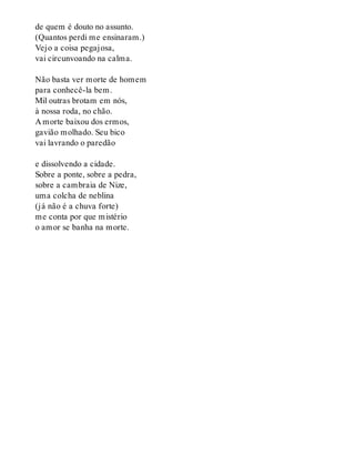 de quem é douto no assunto.
(Quantos perdi me ensinaram.)
Vejo a coisa pegajosa,
vai circunvoando na calma.
Não basta ver morte de homem
para conhecê-la bem.
Mil outras brotam em nós,
à nossa roda, no chão.
A morte baixou dos ermos,
gavião molhado. Seu bico
vai lavrando o paredão
e dissolvendo a cidade.
Sobre a ponte, sobre a pedra,
sobre a cambraia de Nize,
uma colcha de neblina
(já não é a chuva forte)
me conta por que mistério
o amor se banha na morte.
 