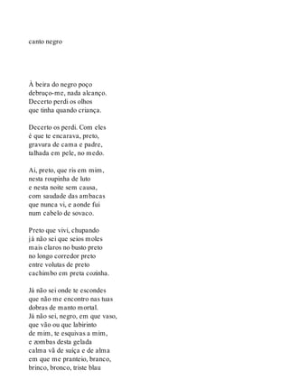 canto negro
À beira do negro poço
debruço-me, nada alcanço.
Decerto perdi os olhos
que tinha quando criança.
Decerto os perdi. Com eles
é que te encarava, preto,
gravura de cama e padre,
talhada em pele, no medo.
Ai, preto, que ris em mim,
nesta roupinha de luto
e nesta noite sem causa,
com saudade das ambacas
que nunca vi, e aonde fui
num cabelo de sovaco.
Preto que vivi, chupando
já não sei que seios moles
mais claros no busto preto
no longo corredor preto
entre volutas de preto
cachimbo em preta cozinha.
Já não sei onde te escondes
que não me encontro nas tuas
dobras de manto mortal.
Já não sei, negro, em que vaso,
que vão ou que labirinto
de mim, te esquivas a mim,
e zombas desta gelada
calma vã de suíça e de alma
em que me pranteio, branco,
brinco, bronco, triste blau
 